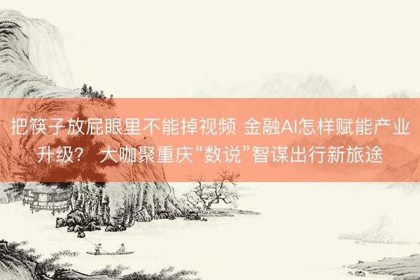 把筷子放屁眼里不能掉视频 金融AI怎样赋能产业升级？ 大咖聚重庆“数说”智谋出行新旅途