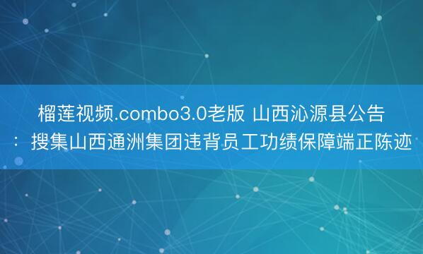 榴莲视频.combo3.0老版 山西沁源县公告：搜集山西通洲集团违背员工功绩保障端正陈迹
