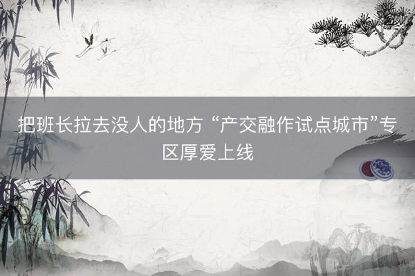 把班长拉去没人的地方 “产交融作试点城市”专区厚爱上线