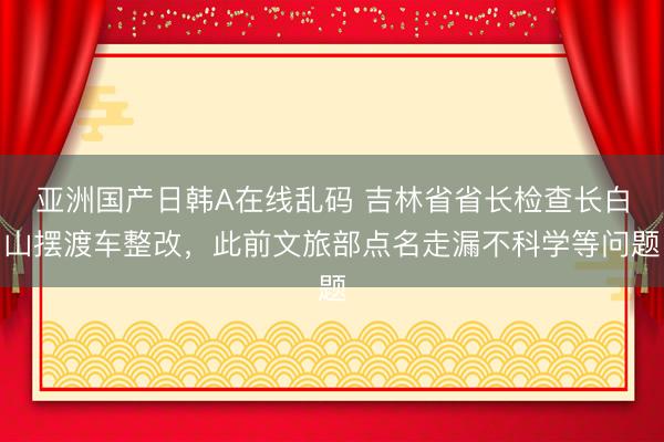 亚洲国产日韩A在线乱码 吉林省省长检查长白山摆渡车整改,此前文旅部点名走漏不科学等问题