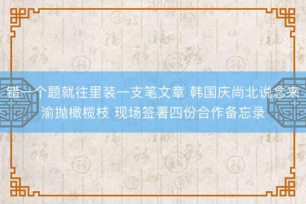 错一个题就往里装一支笔文章 韩国庆尚北说念来渝抛橄榄枝 现场签署四份合作备忘录