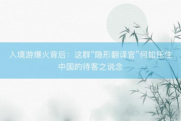 入境游爆火背后：这群“隐形翻译官”何如托住中国的待客之说念