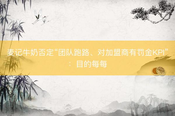 麦记牛奶否定“团队跑路、对加盟商有罚金KPI”：目的每每