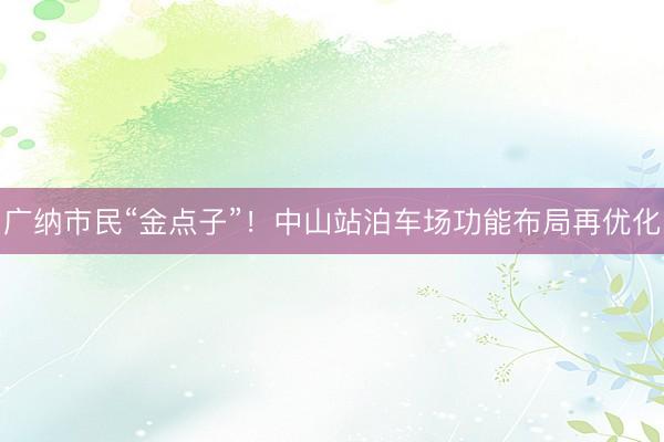 广纳市民“金点子”！中山站泊车场功能布局再优化