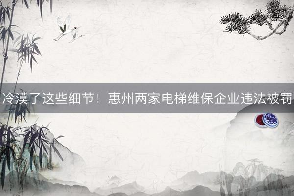 冷漠了这些细节！惠州两家电梯维保企业违法被罚