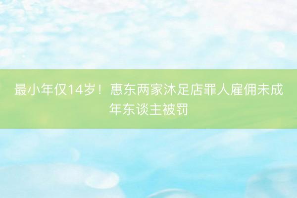 最小年仅14岁！惠东两家沐足店罪人雇佣未成年东谈主被罚