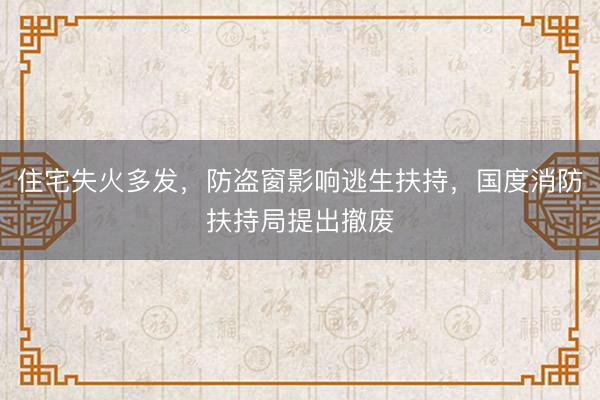 住宅失火多发，防盗窗影响逃生扶持，国度消防扶持局提出撤废