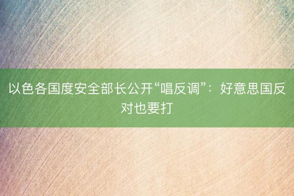 以色各国度安全部长公开“唱反调”:好意思国反对也要打