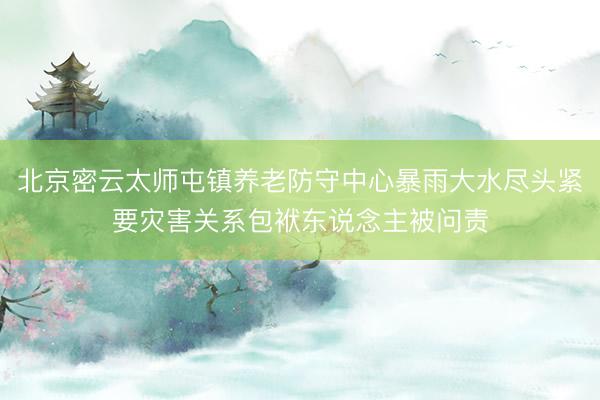北京密云太师屯镇养老防守中心暴雨大水尽头紧要灾害关系包袱东说念主被问责