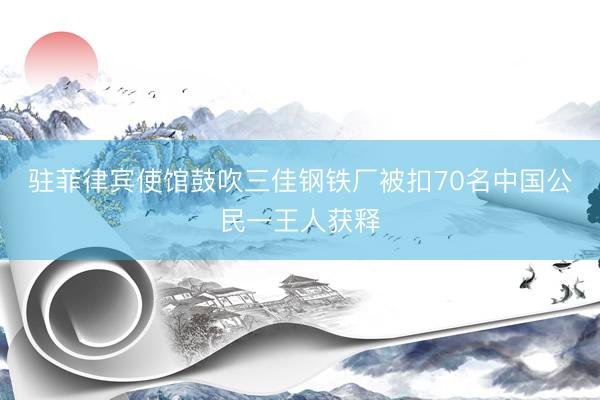 驻菲律宾使馆鼓吹三佳钢铁厂被扣70名中国公民一王人获释