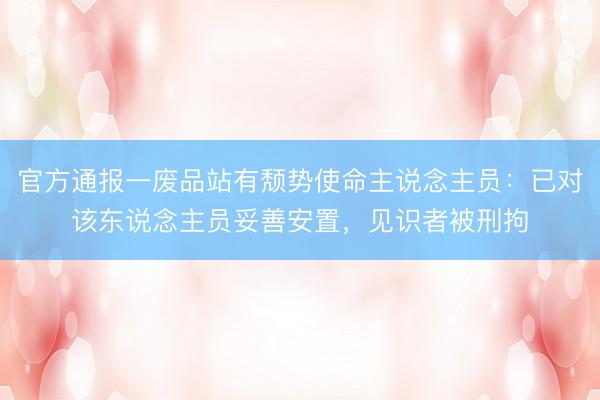 官方通报一废品站有颓势使命主说念主员：已对该东说念主员妥善安置，见识者被刑拘