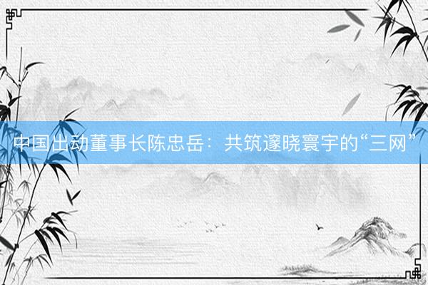 中国出动董事长陈忠岳：共筑邃晓寰宇的“三网”