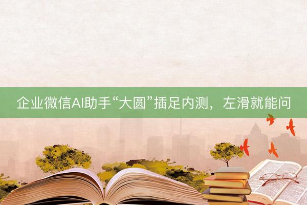 企业微信AI助手“大圆”插足内测，左滑就能问