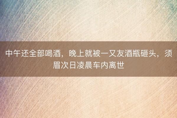 中午还全部喝酒，晚上就被一又友酒瓶砸头，须眉次日凌晨车内离世
