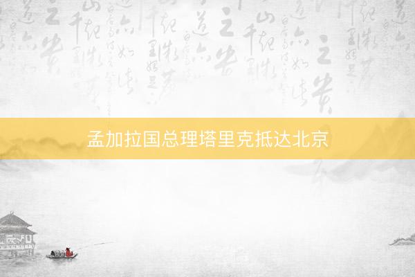 孟加拉国总理塔里克抵达北京